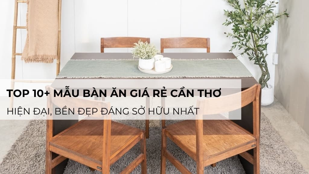 Top 10+ mẫu bàn ăn giá rẻ Cần Thơ hiện đại, bền đẹp đáng sở hữu nhất