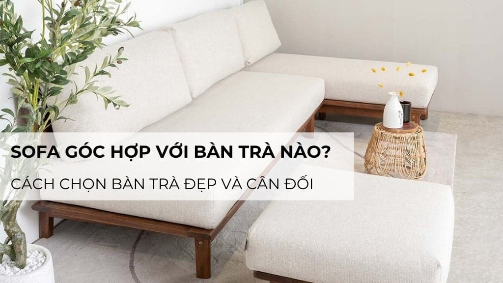 Sofa góc hợp với bàn trà nào? Cách chọn bàn trà đẹp và cân đối